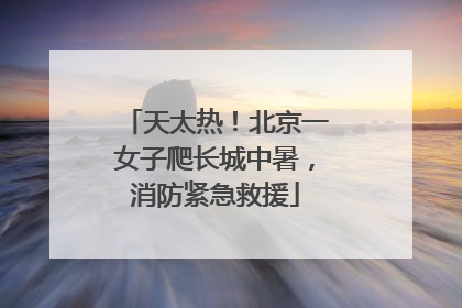 天太热！北京一女子爬长城中暑，消防紧急救援