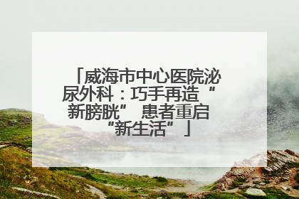威海市中心医院泌尿外科：巧手再造“新膀胱” 患者重启“新生活”