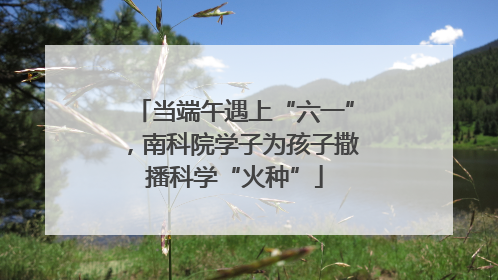 当端午遇上“六一”，南科院学子为孩子撒播科学“火种”
