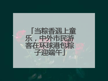 当粽香遇上童乐，中外市民游客在环球港包粽子迎端午