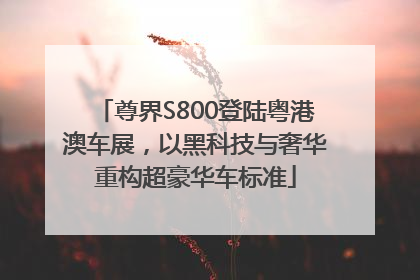 尊界S800登陆粤港澳车展，以黑科技与奢华重构超豪华车标准