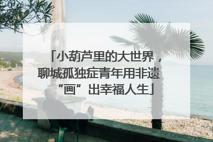 小葫芦里的大世界，聊城孤独症青年用非遗“画”出幸福人生