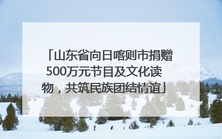 山东省向日喀则市捐赠500万元节目及文化读物，共筑民族团结情谊