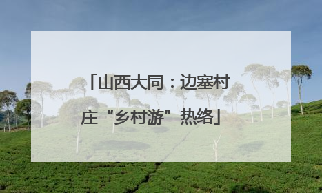 山西大同：边塞村庄“乡村游”热络