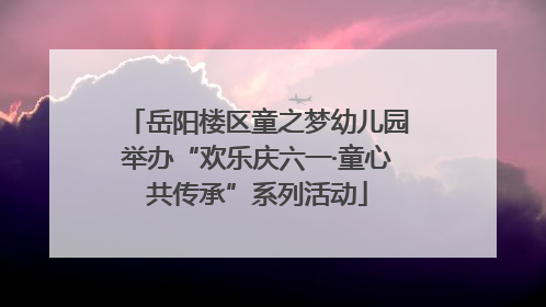 岳阳楼区童之梦幼儿园举办“欢乐庆六一·童心共传承”系列活动