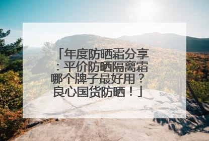年度防晒霜分享：平价防晒隔离霜哪个牌子最好用？良心国货防晒！