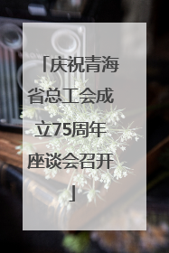 庆祝青海省总工会成立75周年座谈会召开