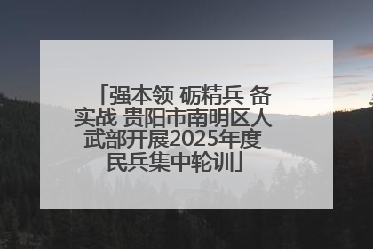 强本领 砺精兵 备实战 贵阳市南明区人武部开展2025年度民兵集中轮训