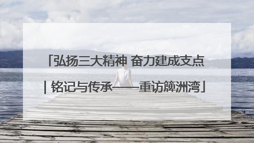 弘扬三大精神 奋力建成支点｜铭记与传承——重访簰洲湾