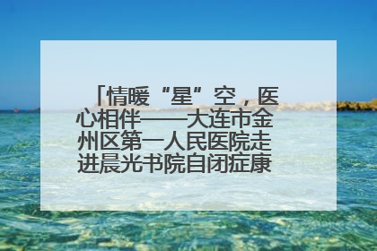 情暖“星”空，医心相伴——大连市金州区第一人民医院走进晨光书院自闭症康复服务中心