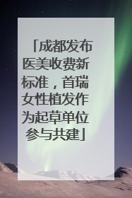 成都发布医美收费新标准，首瑞女性植发作为起草单位参与共建