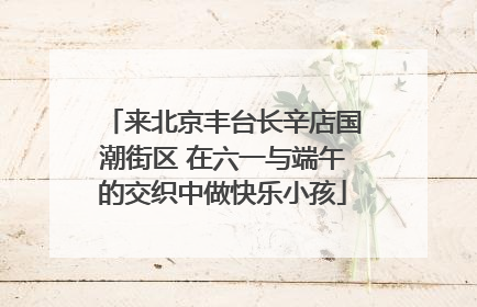 来北京丰台长辛店国潮街区 在六一与端午的交织中做快乐小孩