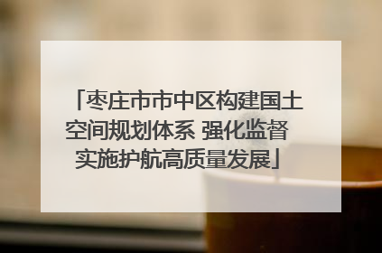 枣庄市市中区构建国土空间规划体系 强化监督实施护航高质量发展