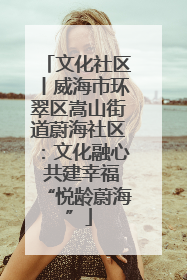 文化社区丨威海市环翠区嵩山街道蔚海社区：文化融心 共建幸福“悦龄蔚海”
