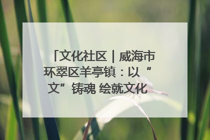 文化社区｜威海市环翠区羊亭镇：以“文”铸魂 绘就文化社区新画卷