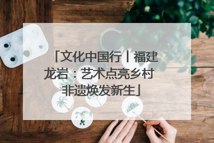 文化中国行丨福建龙岩：艺术点亮乡村 非遗焕发新生