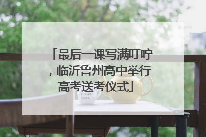 最后一课写满叮咛，临沂鲁州高中举行高考送考仪式