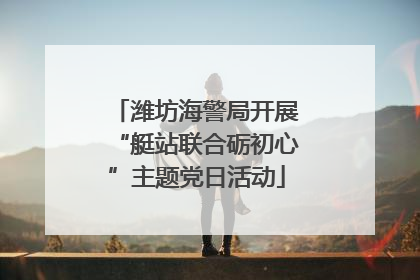 潍坊海警局开展“艇站联合砺初心”主题党日活动