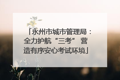 永州市城市管理局：全力护航“三考” 营造有序安心考试环境
