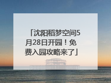 沈阳稻梦空间5月28日开园！免费入园攻略来了