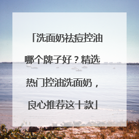 洗面奶祛痘控油哪个牌子好？精选热门控油洗面奶，良心推荐这十款