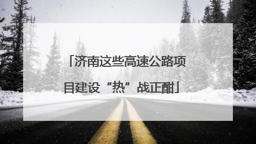 济南这些高速公路项目建设“热”战正酣