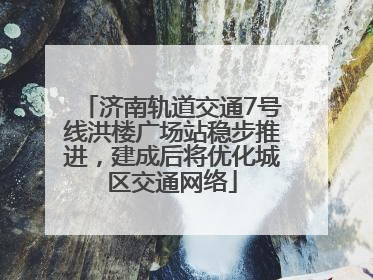 济南轨道交通7号线洪楼广场站稳步推进，建成后将优化城区交通网络