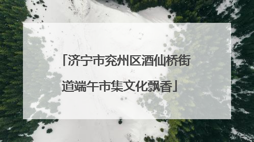济宁市兖州区酒仙桥街道端午市集文化飘香