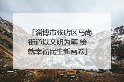 淄博市张店区马尚街道以文明为笔 绘就幸福民生新画卷