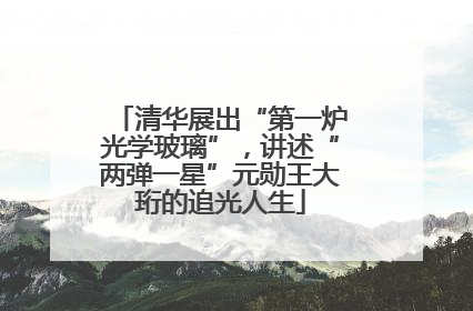 清华展出“第一炉光学玻璃”，讲述“两弹一星”元勋王大珩的追光人生