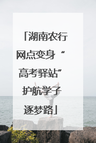 湖南农行网点变身“高考驿站” 护航学子逐梦路