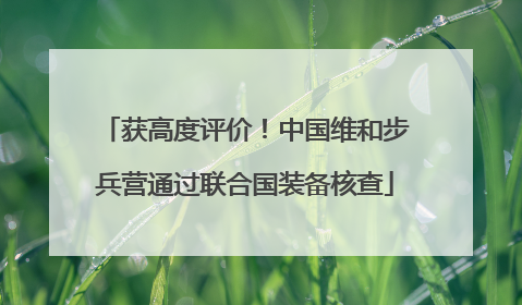 获高度评价！中国维和步兵营通过联合国装备核查