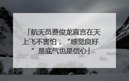 航天员费俊龙直言在天上飞不害怕，“感觉良好”是底气也是信心