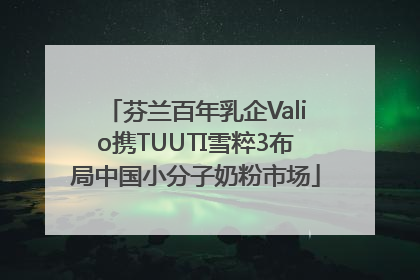 芬兰百年乳企Valio携TUUTI雪粹3布局中国小分子奶粉市场