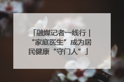 融媒记者一线行｜“家庭医生”成为居民健康“守门人”