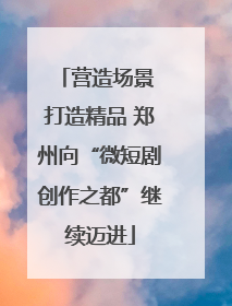 营造场景 打造精品 郑州向“微短剧创作之都”继续迈进