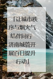 让城市秩序与烟火气结伴同行 济南城管开展百日提升行动