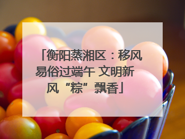 衡阳蒸湘区：移风易俗过端午 文明新风“粽”飘香