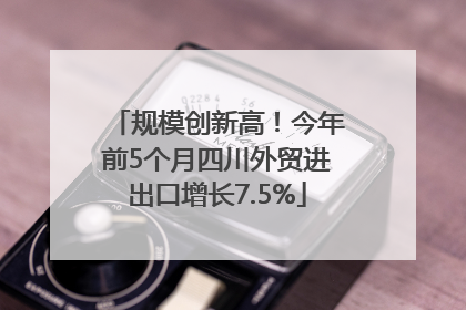 规模创新高！今年前5个月四川外贸进出口增长7.5%