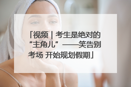 视频｜考生是绝对的“主角儿”——笑告别考场 开始规划假期