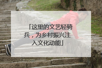 这里的文艺轻骑兵，为乡村振兴注入文化动能