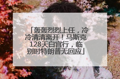 轰轰烈烈上任，冷冷清清离开！马斯克128天白宫行，临别时特朗普无回应