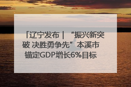 辽宁发布｜“振兴新突破 决胜勇争先”本溪市锚定GDP增长6%目标推进十项重点工作