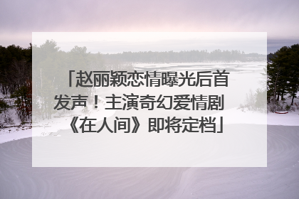 赵丽颖恋情曝光后首发声！主演奇幻爱情剧《在人间》即将定档