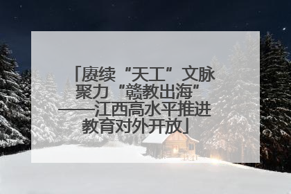 赓续“天工”文脉 聚力“赣教出海”——江西高水平推进教育对外开放