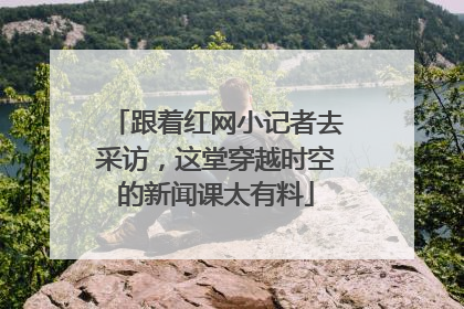 跟着红网小记者去采访，这堂穿越时空的新闻课太有料