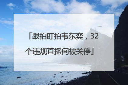 跟拍盯拍韦东奕，32个违规直播间被关停