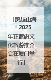 跨越山海！2025年正蓝旗文化旅游推介会在厦门举行
