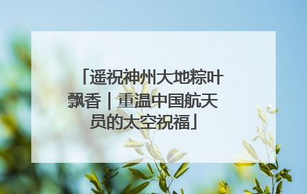 遥祝神州大地粽叶飘香｜重温中国航天员的太空祝福