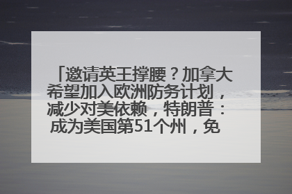 邀请英王撑腰？加拿大希望加入欧洲防务计划，减少对美依赖，特朗普：成为美国第51个州，免费用“金穹”